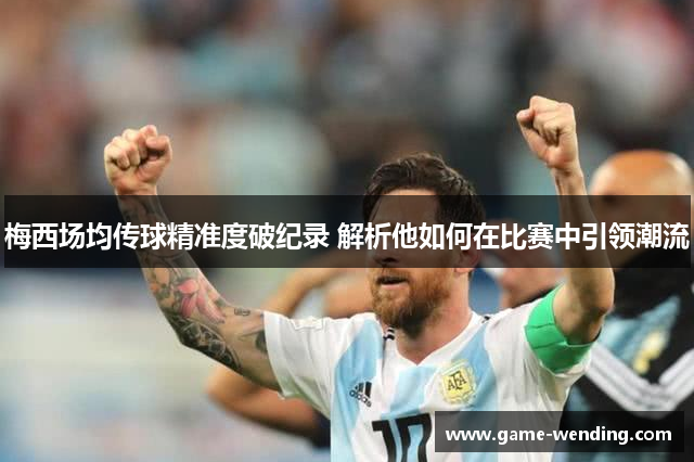梅西场均传球精准度破纪录 解析他如何在比赛中引领潮流