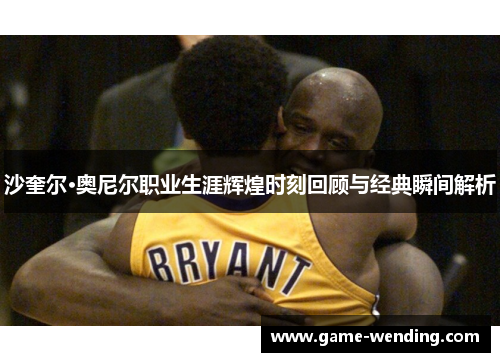 沙奎尔·奥尼尔职业生涯辉煌时刻回顾与经典瞬间解析