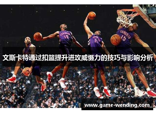 文斯卡特通过扣篮提升进攻威慑力的技巧与影响分析