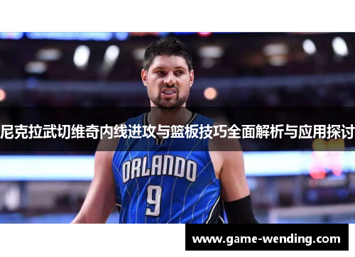 尼克拉武切维奇内线进攻与篮板技巧全面解析与应用探讨