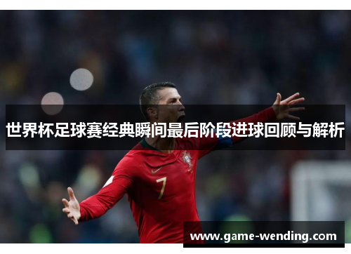 世界杯足球赛经典瞬间最后阶段进球回顾与解析