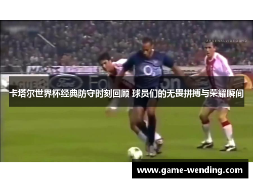卡塔尔世界杯经典防守时刻回顾 球员们的无畏拼搏与荣耀瞬间