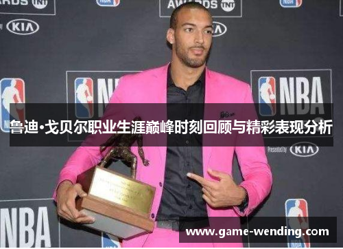 鲁迪·戈贝尔职业生涯巅峰时刻回顾与精彩表现分析