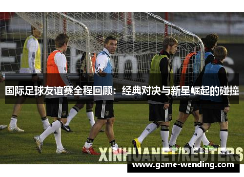 国际足球友谊赛全程回顾：经典对决与新星崛起的碰撞