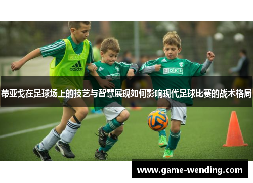 蒂亚戈在足球场上的技艺与智慧展现如何影响现代足球比赛的战术格局