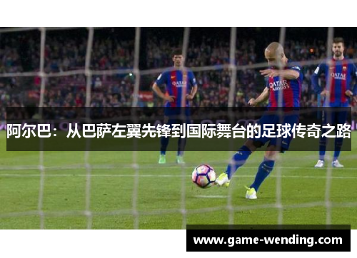 阿尔巴：从巴萨左翼先锋到国际舞台的足球传奇之路