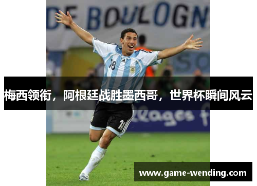 梅西领衔，阿根廷战胜墨西哥，世界杯瞬间风云