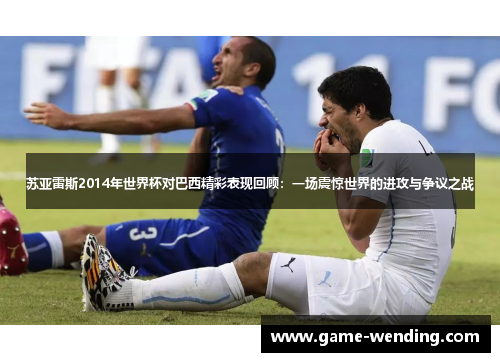 苏亚雷斯2014年世界杯对巴西精彩表现回顾：一场震惊世界的进攻与争议之战