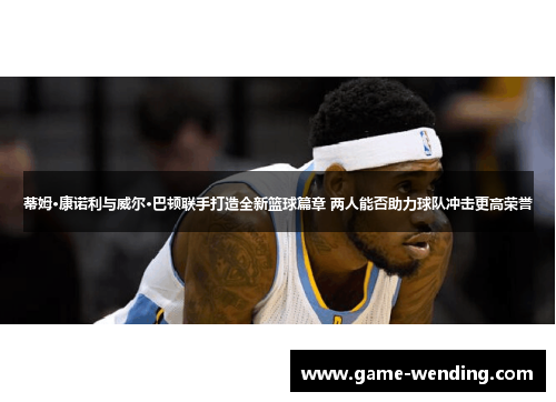 蒂姆·康诺利与威尔·巴顿联手打造全新篮球篇章 两人能否助力球队冲击更高荣誉