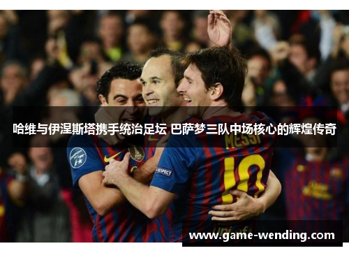 哈维与伊涅斯塔携手统治足坛 巴萨梦三队中场核心的辉煌传奇