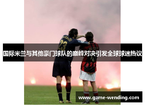 国际米兰与其他豪门球队的巅峰对决引发全球球迷热议