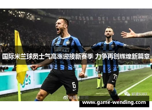 国际米兰球员士气高涨迎接新赛季 力争再创辉煌新篇章
