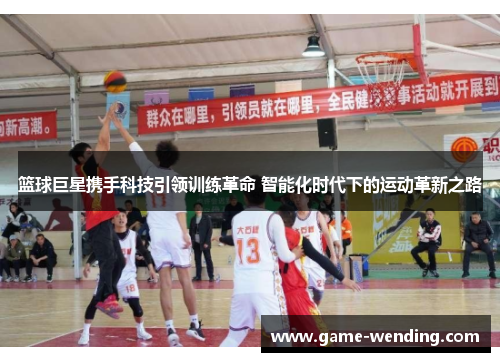 篮球巨星携手科技引领训练革命 智能化时代下的运动革新之路