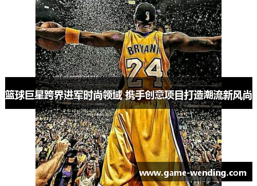 篮球巨星跨界进军时尚领域 携手创意项目打造潮流新风尚