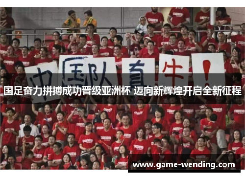 国足奋力拼搏成功晋级亚洲杯 迈向新辉煌开启全新征程