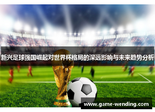 新兴足球强国崛起对世界杯格局的深远影响与未来趋势分析