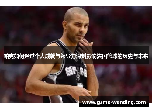帕克如何通过个人成就与领导力深刻影响法国篮球的历史与未来