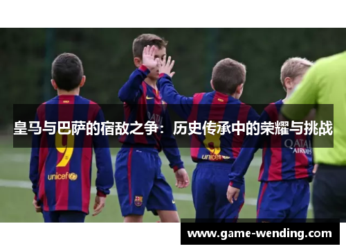 皇马与巴萨的宿敌之争：历史传承中的荣耀与挑战