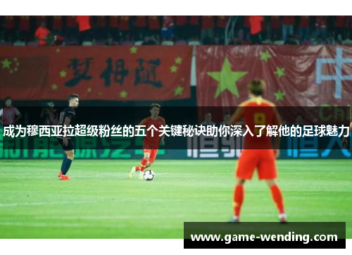 成为穆西亚拉超级粉丝的五个关键秘诀助你深入了解他的足球魅力
