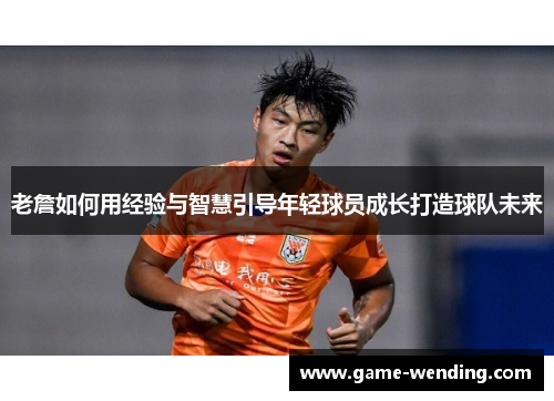 老詹如何用经验与智慧引导年轻球员成长打造球队未来