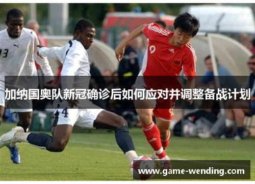 加纳国奥队新冠确诊后如何应对并调整备战计划
