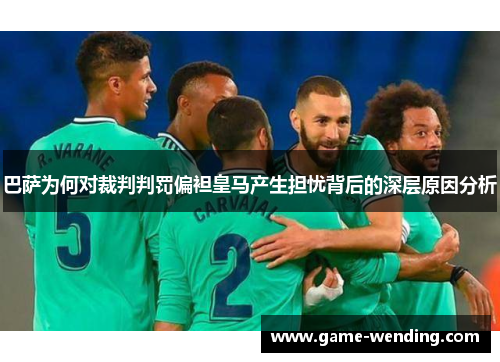 巴萨为何对裁判判罚偏袒皇马产生担忧背后的深层原因分析