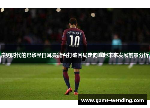 豪购时代的巴黎圣日耳曼能否打破困局走向崛起未来发展前景分析