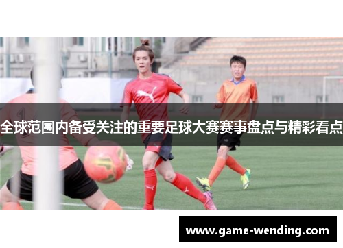 全球范围内备受关注的重要足球大赛赛事盘点与精彩看点