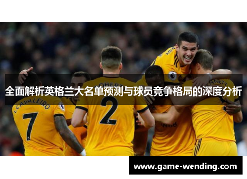 全面解析英格兰大名单预测与球员竞争格局的深度分析 全面解析英格兰大名单预测与球员竞争格局的深度分析