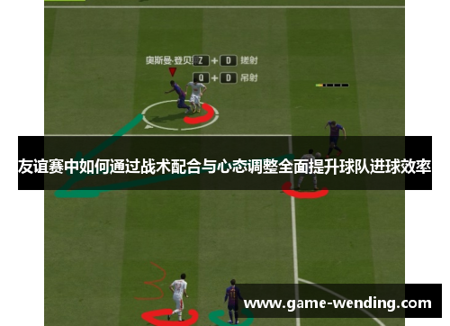 友谊赛中如何通过战术配合与心态调整全面提升球队进球效率 友谊赛中如何通过战术配合与心态调整全面提升球队进球效率