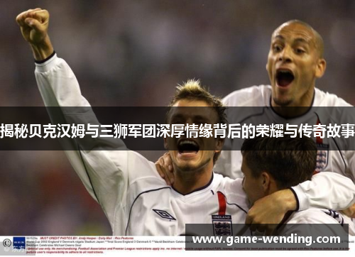 揭秘贝克汉姆与三狮军团深厚情缘背后的荣耀与传奇故事 揭秘贝克汉姆与三狮军团深厚情缘背后的荣耀与传奇故事