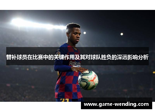 替补球员在比赛中的关键作用及其对球队胜负的深远影响分析 替补球员在比赛中的关键作用及其对球队胜负的深远影响分析