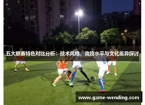 五大联赛特色对比分析：技术风格、竞技水平与文化差异探讨
